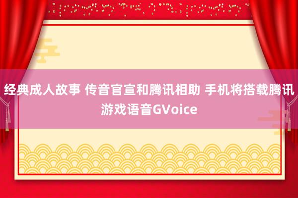 经典成人故事 传音官宣和腾讯相助 手机将搭载腾讯游戏语音GVoice