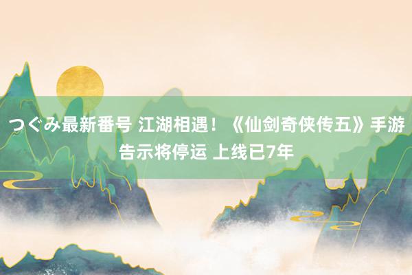 つぐみ最新番号 江湖相遇!《仙剑奇侠传五》手游告示将停运 上线已7年