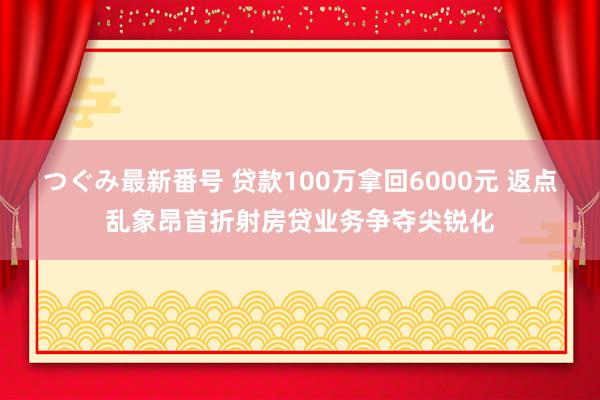 つぐみ最新番号 贷款100万拿回6000元 返点乱象昂首折射房贷业务争夺尖锐化