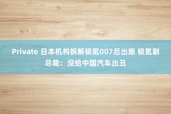 Private 日本机构拆解极氪007后出版 极氪副总裁：没给中国汽车出丑