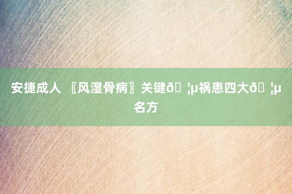 安捷成人 〖风湿骨病〗关键?祸患四大?名方