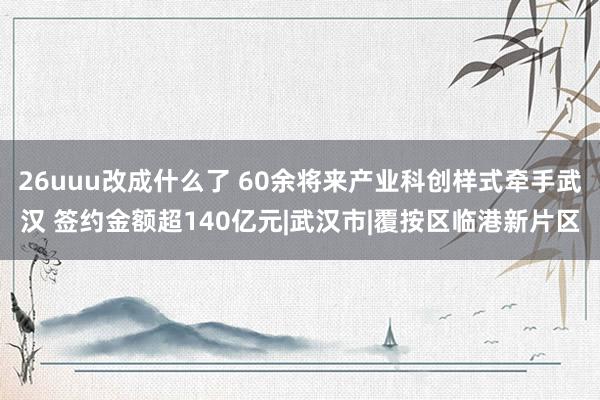 26uuu改成什么了 60余将来产业科创样式牵手武汉 签约金额超140亿元|武汉市|覆按区临港新片区