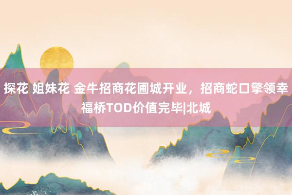 探花 姐妹花 金牛招商花圃城开业，招商蛇口擎领幸福桥TOD价值完毕|北城