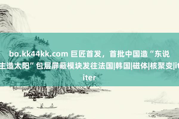 bo.kk44kk.com 巨匠首发，首批中国造“东说念主造太阳”包层屏蔽模块发往法国|韩国|磁体|核聚变|iter
