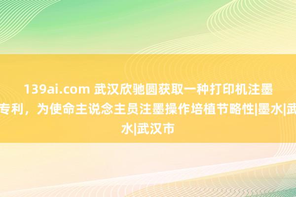139ai.com 武汉欣驰圆获取一种打印机注墨安装专利，为使命主说念主员注墨操作培植节略性|墨水|武汉市
