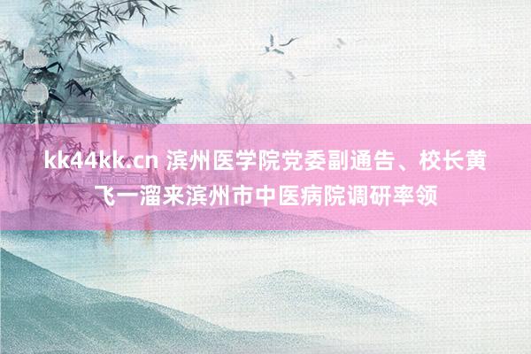 kk44kk.cn 滨州医学院党委副通告、校长黄飞一溜来滨州市中医病院调研率领