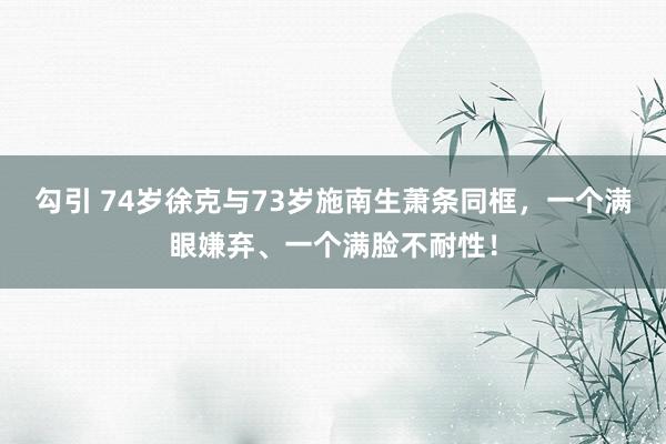 勾引 74岁徐克与73岁施南生萧条同框，一个满眼嫌弃、一个满脸不耐性！
