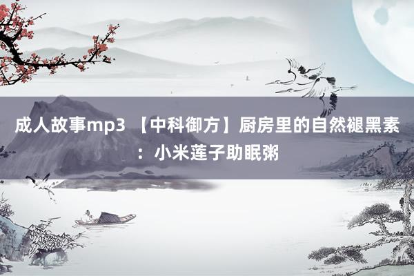 成人故事mp3 【中科御方】厨房里的自然褪黑素：小米莲子助眠粥