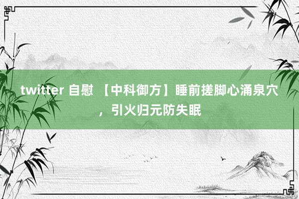 twitter 自慰 【中科御方】睡前搓脚心涌泉穴，引火归元防失眠