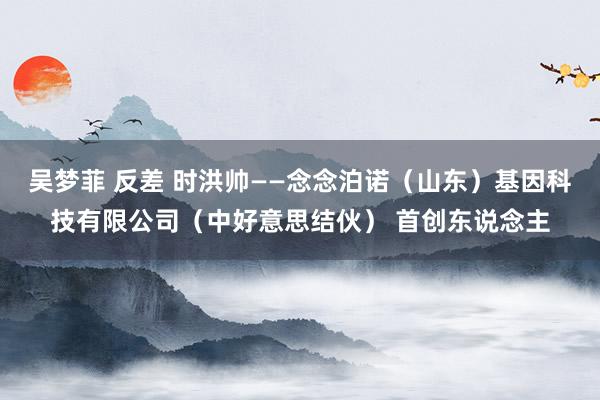 吴梦菲 反差 时洪帅——念念泊诺（山东）基因科技有限公司（中好意思结伙） 首创东说念主
