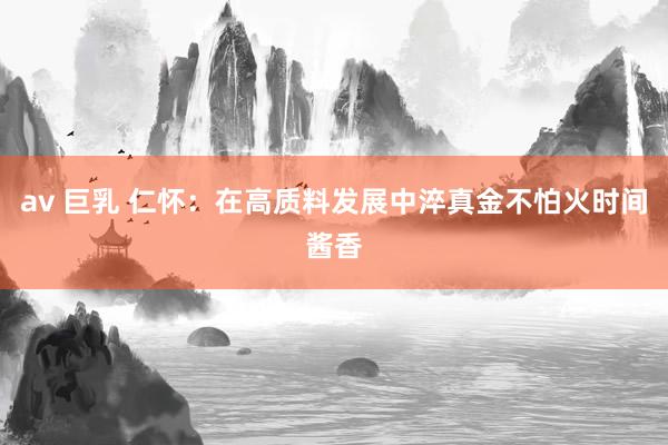 av 巨乳 仁怀：在高质料发展中淬真金不怕火时间酱香