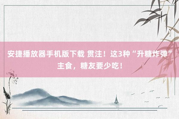 安捷播放器手机版下载 贯注！这3种“升糖炸弹”主食，糖友要少吃！
