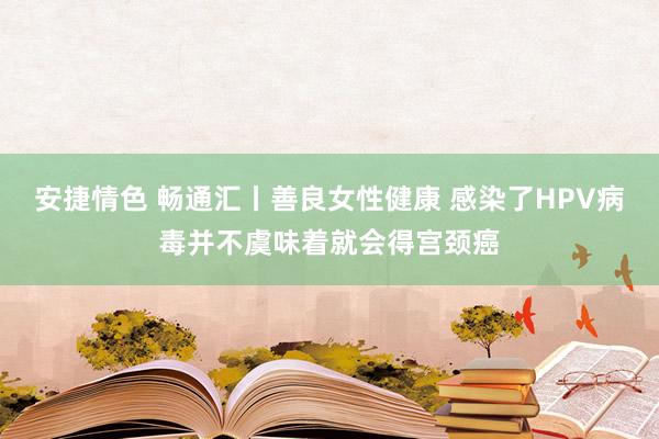 安捷情色 畅通汇丨善良女性健康 感染了HPV病毒并不虞味着就会得宫颈癌