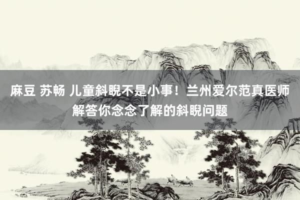 麻豆 苏畅 儿童斜睨不是小事！兰州爱尔范真医师解答你念念了解的斜睨问题