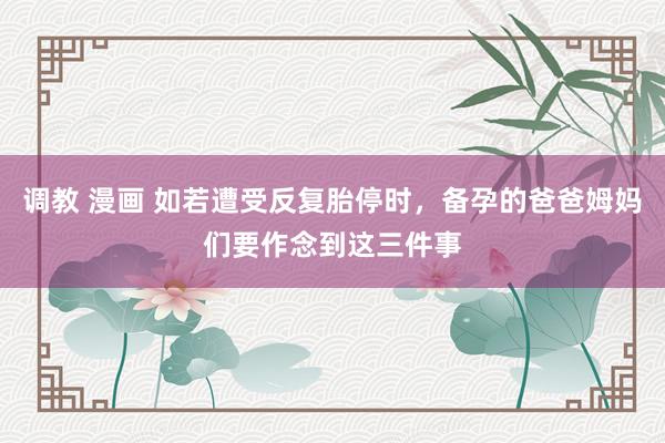 调教 漫画 如若遭受反复胎停时，备孕的爸爸姆妈们要作念到这三件事