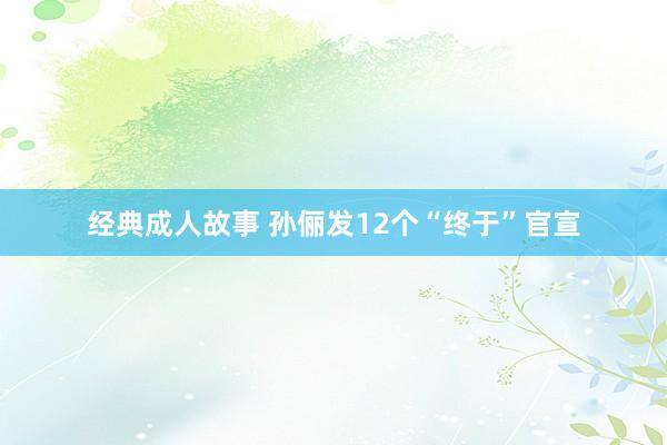 经典成人故事 孙俪发12个“终于”官宣