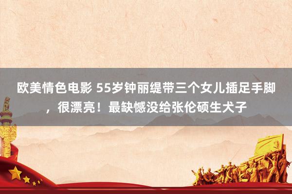 欧美情色电影 55岁钟丽缇带三个女儿插足手脚，很漂亮！最缺憾没给张伦硕生犬子