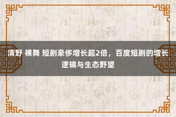 清野 裸舞 短剧豪侈增长超2倍，百度短剧的增长逻辑与生态野望