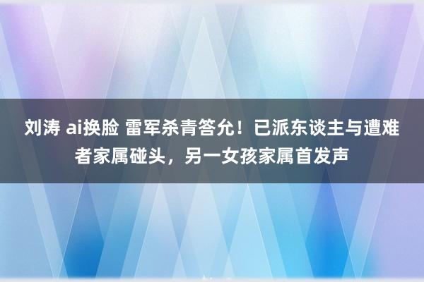刘涛 ai换脸 雷军杀青答允！已派东谈主与遭难者家属碰头，另一女孩家属首发声