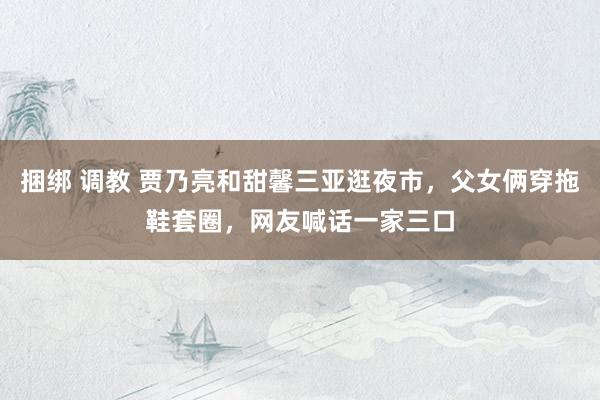 捆绑 调教 贾乃亮和甜馨三亚逛夜市，父女俩穿拖鞋套圈，网友喊话一家三口