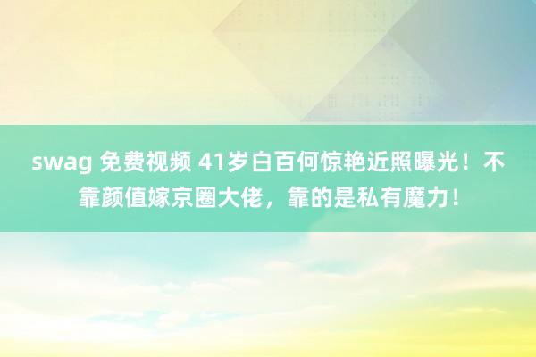 swag 免费视频 41岁白百何惊艳近照曝光！不靠颜值嫁京圈大佬，靠的是私有魔力！