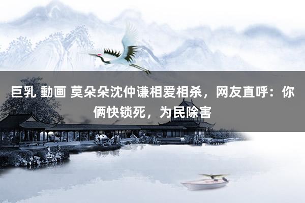 巨乳 動画 莫朵朵沈仲谦相爱相杀，网友直呼：你俩快锁死，为民除害