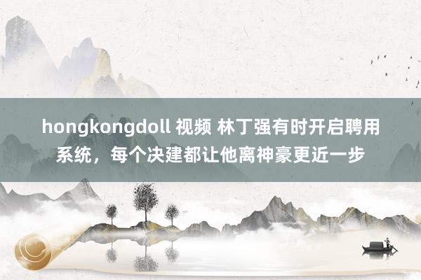 hongkongdoll 视频 林丁强有时开启聘用系统，每个决建都让他离神豪更近一步