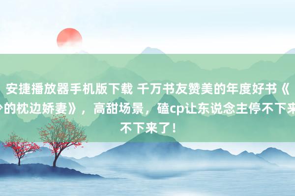 安捷播放器手机版下载 千万书友赞美的年度好书《邢少的枕边娇妻》，高甜场景，磕cp让东说念主停不下来了！