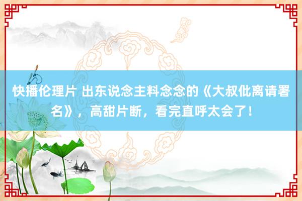 快播伦理片 出东说念主料念念的《大叔仳离请署名》，高甜片断，看完直呼太会了！