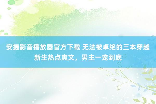 安捷影音播放器官方下载 无法被卓绝的三本穿越新生热点爽文，男主一宠到底