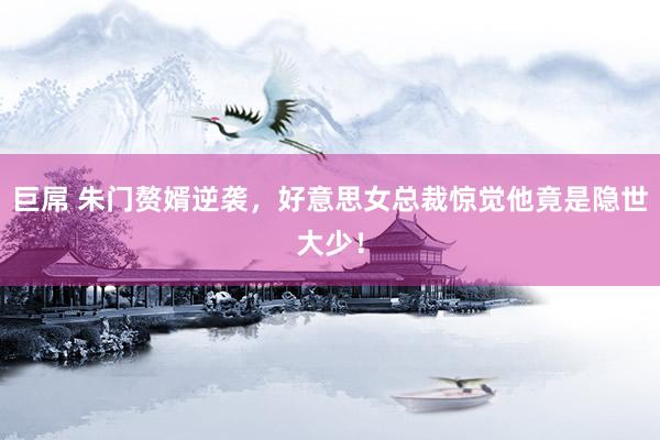 巨屌 朱门赘婿逆袭，好意思女总裁惊觉他竟是隐世大少！