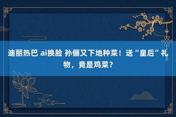 迪丽热巴 ai换脸 孙俪又下地种菜！送“皇后”礼物，竟是鸡菜？