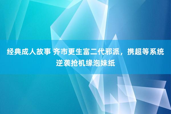 经典成人故事 齐市更生富二代邪派，携超等系统逆袭抢机缘泡妹纸