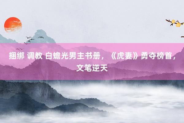 捆绑 调教 白蟾光男主书册，《虎妻》勇夺榜首，文笔逆天