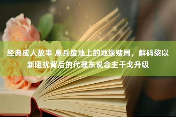经典成人故事 息兵废地上的地缘赌局，解码黎以新阻扰背后的代理东说念主干戈升级
