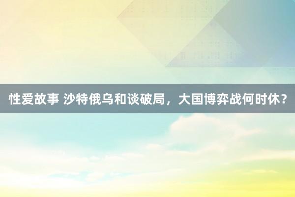 性爱故事 沙特俄乌和谈破局，大国博弈战何时休？