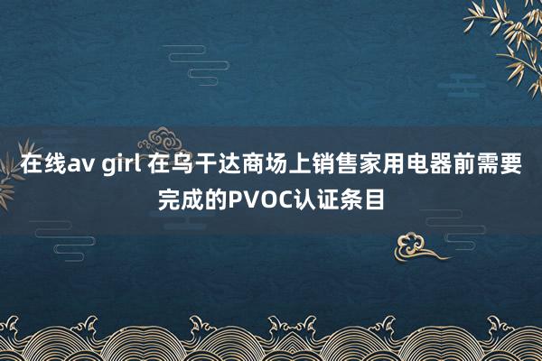 在线av girl 在乌干达商场上销售家用电器前需要完成的PVOC认证条目