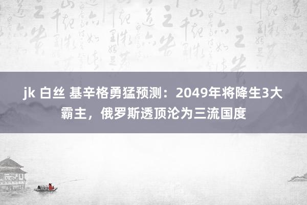 jk 白丝 基辛格勇猛预测：2049年将降生3大霸主，俄罗斯透顶沦为三流国度