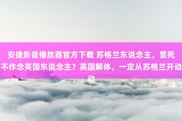 安捷影音播放器官方下载 苏格兰东说念主，誓死不作念英国东说念主？英国解体，一定从苏格兰开动