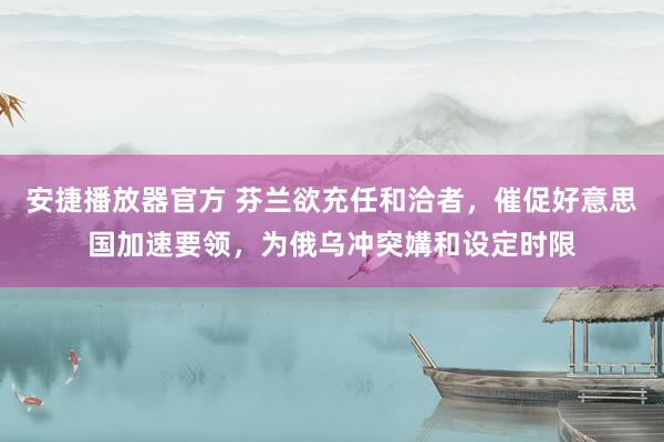 安捷播放器官方 芬兰欲充任和洽者，催促好意思国加速要领，为俄乌冲突媾和设定时限