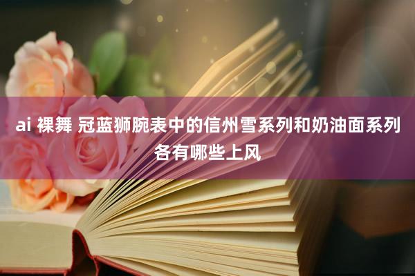 ai 裸舞 冠蓝狮腕表中的信州雪系列和奶油面系列各有哪些上风