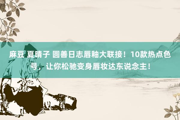 麻豆 夏晴子 圆善日志唇釉大联接！10款热点色号，让你松驰变身唇妆达东说念主！