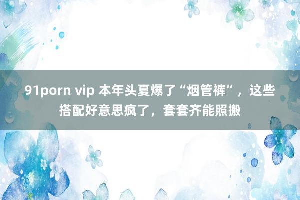 91porn vip 本年头夏爆了“烟管裤”，这些搭配好意思疯了，套套齐能照搬