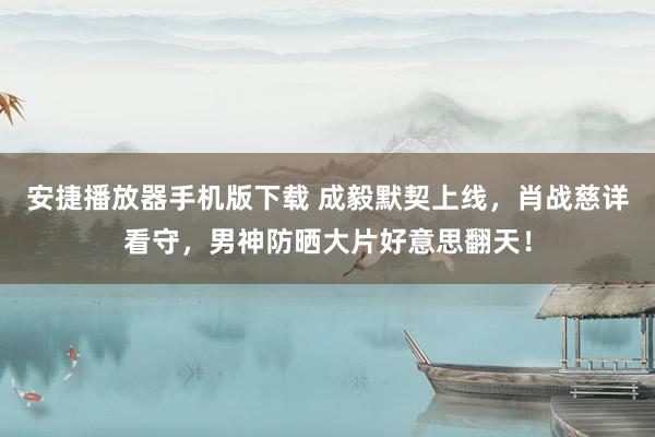 安捷播放器手机版下载 成毅默契上线，肖战慈详看守，男神防晒大片好意思翻天！
