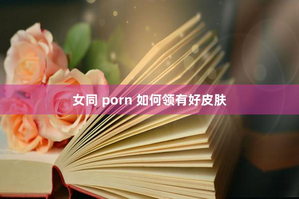女同 porn 如何领有好皮肤