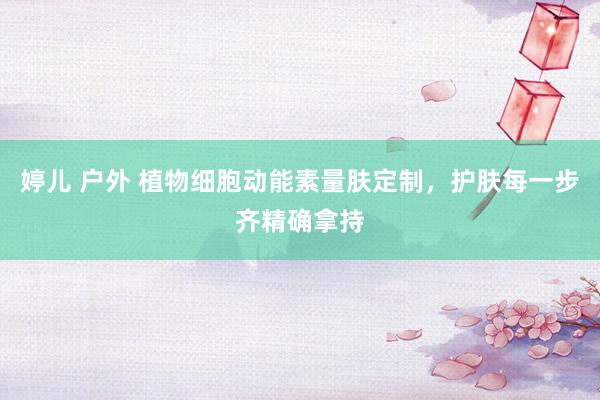 婷儿 户外 植物细胞动能素量肤定制，护肤每一步齐精确拿持