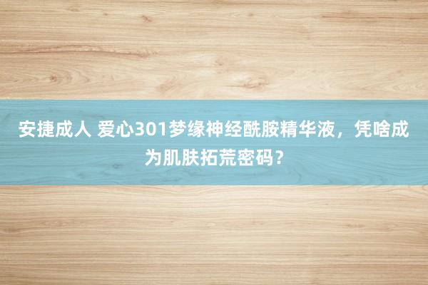 安捷成人 爱心301梦缘神经酰胺精华液，凭啥成为肌肤拓荒密码？
