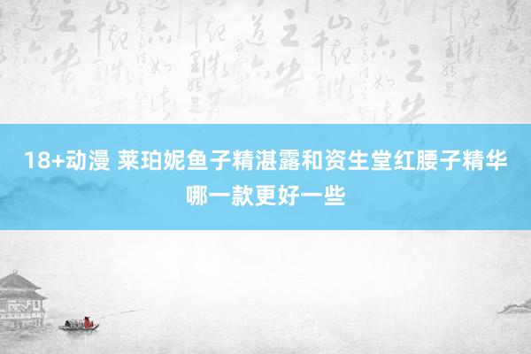 18+动漫 莱珀妮鱼子精湛露和资生堂红腰子精华哪一款更好一些