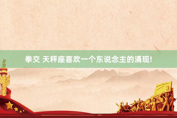 拳交 天秤座喜欢一个东说念主的涌现!
