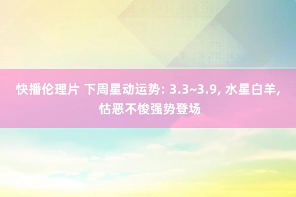 快播伦理片 下周星动运势: 3.3~3.9， 水星白羊， 怙恶不悛强势登场